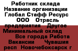 Работник склада › Название организации ­ Глобал Стафф Ресурс, ООО › Отрасль предприятия ­ Другое › Минимальный оклад ­ 26 000 - Все города Работа » Вакансии   . Чувашия респ.,Новочебоксарск г.